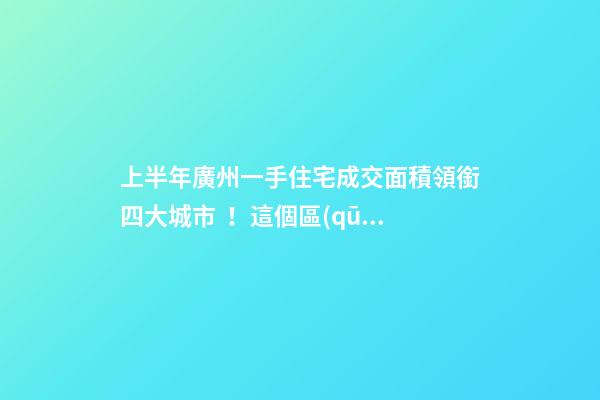 上半年廣州一手住宅成交面積領銜四大城市！這個區(qū)均價漲三成